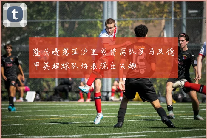 隆戈透露亚沙里或将离队罗马及德甲英超球队均表现出兴趣