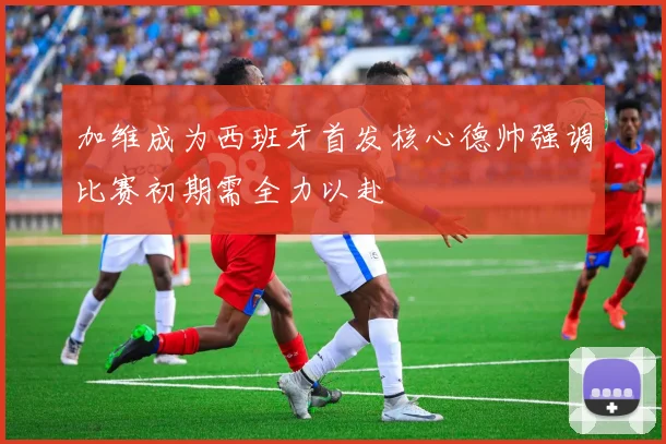加维成为西班牙首发核心德帅强调比赛初期需全力以赴
