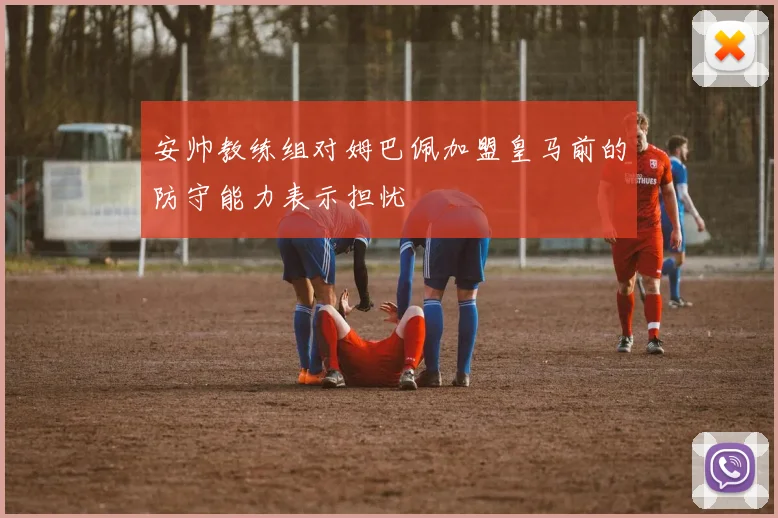 安帅教练组对姆巴佩加盟皇马前的防守能力表示担忧