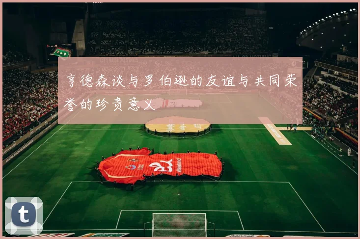 亨德森谈与罗伯逊的友谊与共同荣誉的珍贵意义