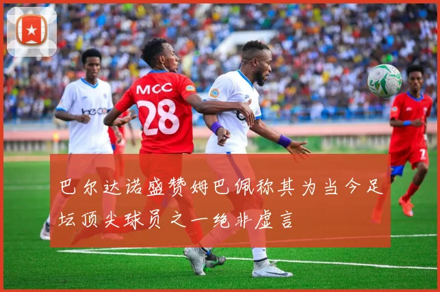 巴尔达诺盛赞姆巴佩称其为当今足坛顶尖球员之一绝非虚言