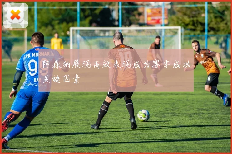 阿森纳展现高效表现成为赛季成功关键因素