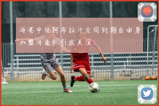 海港中场阿布拉汗合同到期自由身加盟河南队引发关注