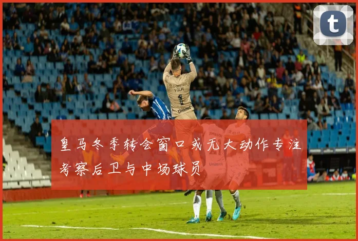 皇马冬季转会窗口或无大动作专注考察后卫与中场球员