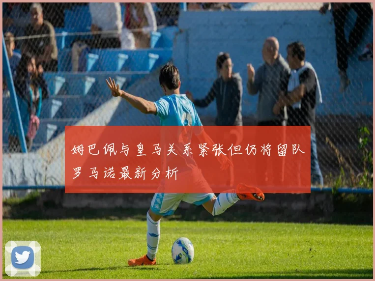 姆巴佩与皇马关系紧张但仍将留队罗马诺最新分析