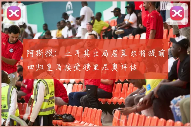 阿斯报：土耳其出局居莱尔将提前回归皇马接受穆里尼奥评估