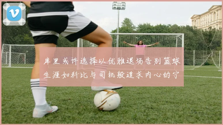 库里或许选择以优雅退场告别篮球生涯如科比与司机般追求内心的宁静